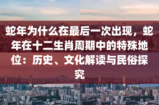 蛇年为什么在最后一次出现，蛇年在十二生肖周期中的特殊地位：历史、文化解读与民俗探究