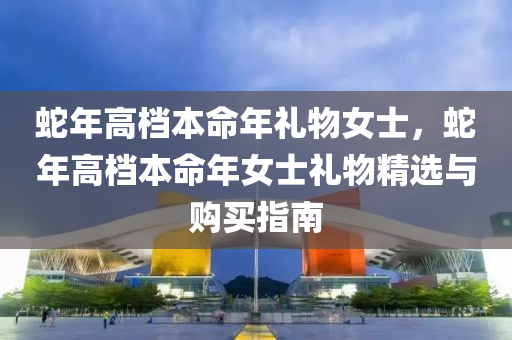 蛇年高档本命年礼物女士，蛇年高档本命年女士礼物精选与购买指南