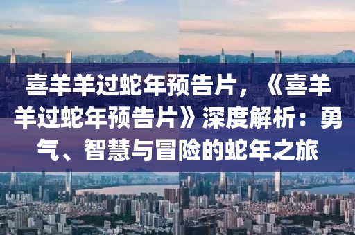喜羊羊过蛇年预告片，《喜羊羊过蛇年预告片》深度解析：勇气、智慧与冒险的蛇年之旅