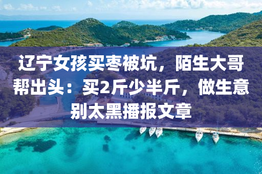 辽宁女孩买枣被坑，陌生大哥帮出头：买2斤少半斤，做生意别太黑播报文章