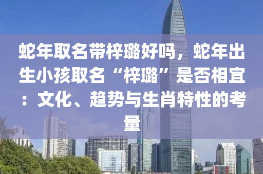 蛇年取名带梓璐好吗，蛇年出生小孩取名“梓璐”是否相宜：文化、趋势与生肖特性的考量