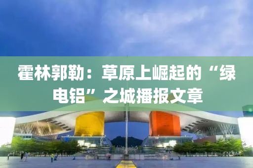 霍林郭勒：草原上崛起的“绿电铝”之城播报文章