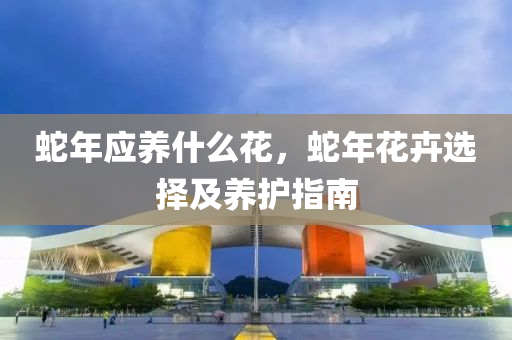 蛇年应养什么花，蛇年花卉选择及养护指南