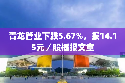 青龙管业下跌5.67%，报14.15元／股播报文章