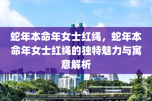 蛇年本命年女士红绳，蛇年本命年女士红绳的独特魅力与寓意解析