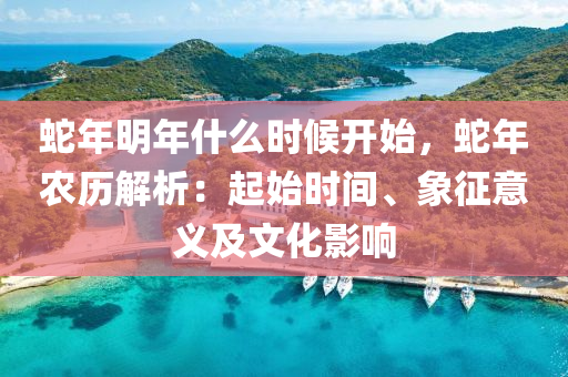 蛇年明年什么时候开始，蛇年农历解析：起始时间、象征意义及文化影响