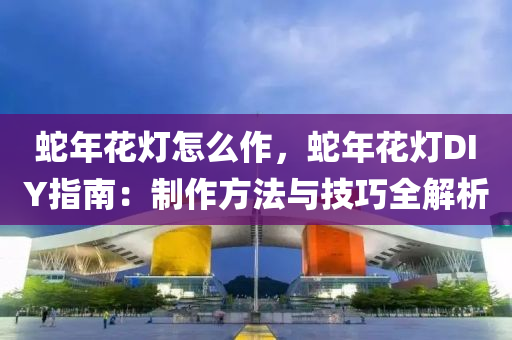 蛇年花灯怎么作，蛇年花灯DIY指南：制作方法与技巧全解析