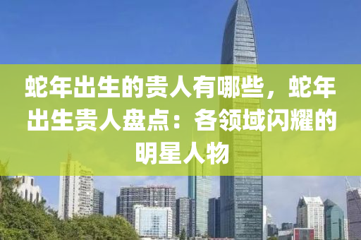 蛇年出生的贵人有哪些，蛇年出生贵人盘点：各领域闪耀的明星人物
