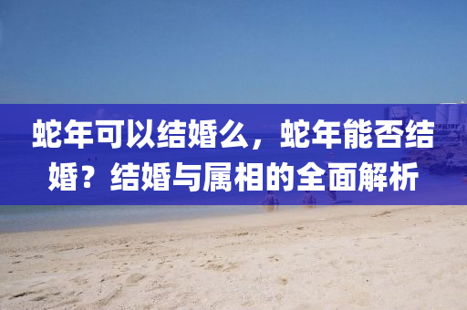 蛇年可以结婚么，蛇年能否结婚？结婚与属相的全面解析