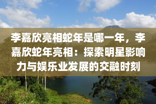 李嘉欣亮相蛇年是哪一年，李嘉欣蛇年亮相：探索明星影响力与娱乐业发展的交融时刻