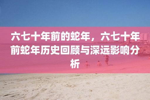 六七十年前的蛇年，六七十年前蛇年历史回顾与深远影响分析