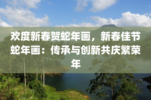 欢度新春贺蛇年画，新春佳节蛇年画：传承与创新共庆繁荣年