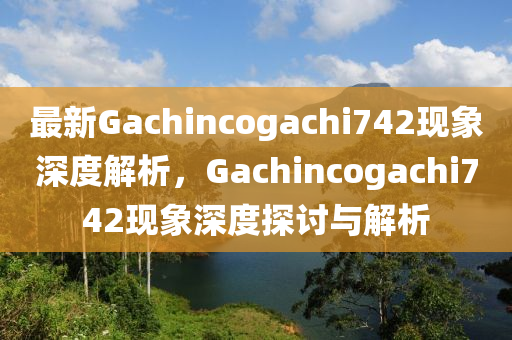 最新Gachincogachi742现象深度解析，Gachincogachi742现象深度探讨与解析
