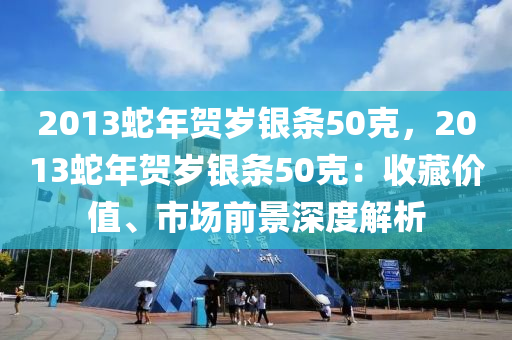 2013蛇年贺岁银条50克，2013蛇年贺岁银条50克：收藏价值、市场前景深度解析