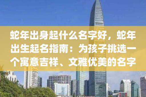 蛇年出身起什么名字好，蛇年出生起名指南：为孩子挑选一个寓意吉祥、文雅优美的名字