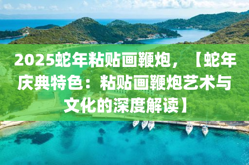 2025蛇年粘贴画鞭炮，【蛇年庆典特色：粘贴画鞭炮艺术与文化的深度解读】