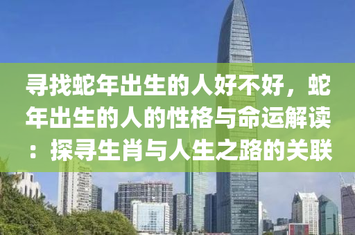 寻找蛇年出生的人好不好，蛇年出生的人的性格与命运解读：探寻生肖与人生之路的关联