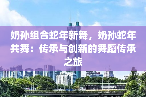 奶孙组合蛇年新舞，奶孙蛇年共舞：传承与创新的舞蹈传承之旅