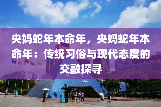 央妈蛇年本命年，央妈蛇年本命年：传统习俗与现代态度的交融探寻