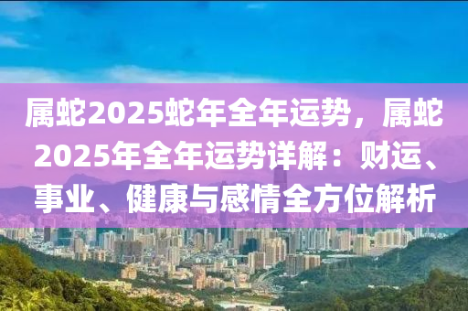 属蛇2025蛇年全年运势，属蛇2025年全年运势详解：财运、事业、健康与感情全方位解析