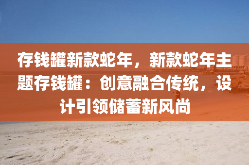 存钱罐新款蛇年，新款蛇年主题存钱罐：创意融合传统，设计引领储蓄新风尚