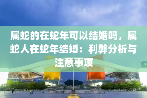 属蛇的在蛇年可以结婚吗，属蛇人在蛇年结婚：利弊分析与注意事项