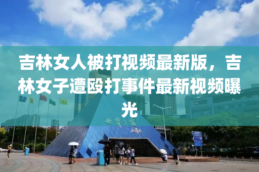 吉林女人被打视频最新版，吉林女子遭殴打事件最新视频曝光