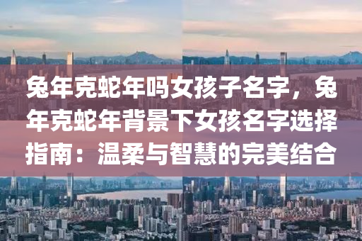 兔年克蛇年吗女孩子名字，兔年克蛇年背景下女孩名字选择指南：温柔与智慧的完美结合