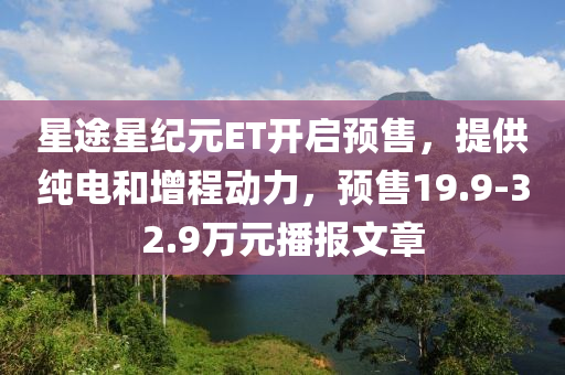 星途星纪元ET开启预售，提供纯电和增程动力，预售19.9-32.9万元播报文章