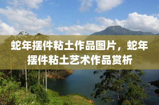 蛇年摆件粘土作品图片，蛇年摆件粘土艺术作品赏析