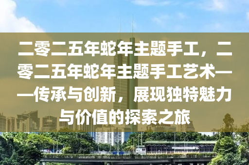 二零二五年蛇年主题手工，二零二五年蛇年主题手工艺术——传承与创新，展现独特魅力与价值的探索之旅