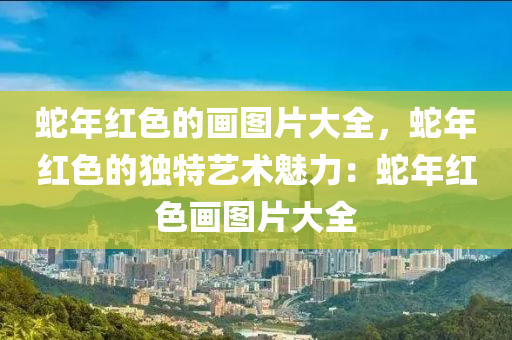 蛇年红色的画图片大全，蛇年红色的独特艺术魅力：蛇年红色画图片大全