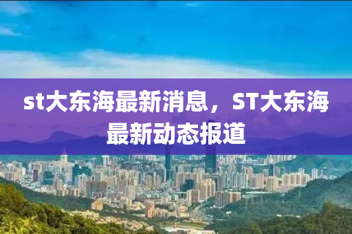 st大东海最新消息，ST大东海最新动态报道