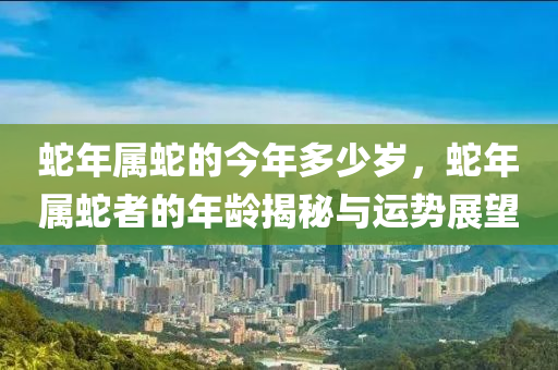 蛇年属蛇的今年多少岁，蛇年属蛇者的年龄揭秘与运势展望