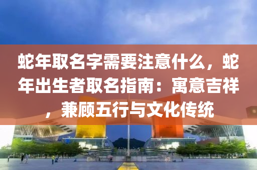 蛇年取名字需要注意什么，蛇年出生者取名指南：寓意吉祥，兼顾五行与文化传统