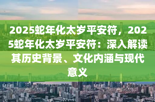2025蛇年化太岁平安符，2025蛇年化太岁平安符：深入解读其历史背景、文化内涵与现代意义