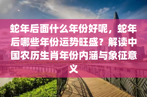 蛇年后面什么年份好呢，蛇年后哪些年份运势旺盛？解读中国农历生肖年份内涵与象征意义