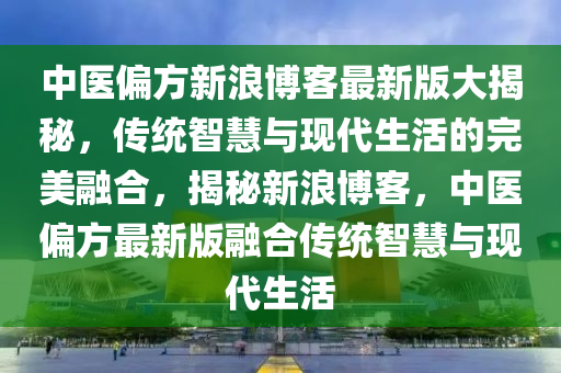 中医偏方新浪博客最新版大揭秘，传统智慧与现代生活的完美融合，揭秘新浪博客，中医偏方最新版融合传统智慧与现代生活