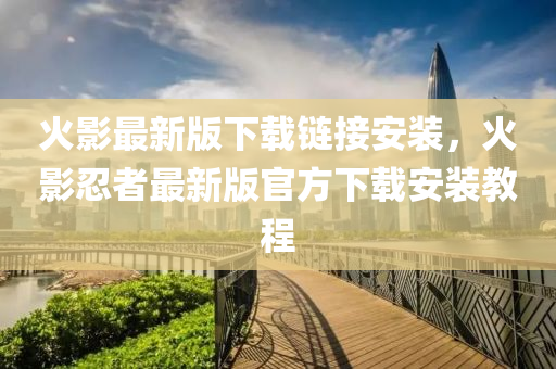 火影最新版下载链接安装，火影忍者最新版官方下载安装教程