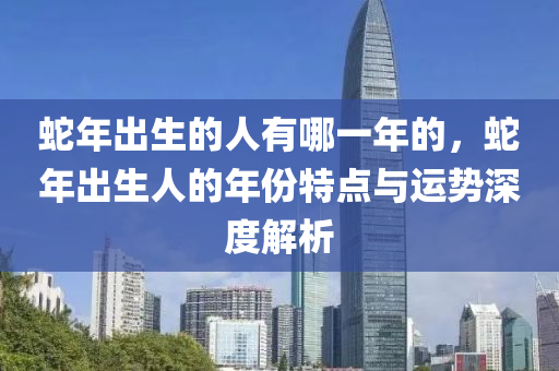 蛇年出生的人有哪一年的，蛇年出生人的年份特点与运势深度解析
