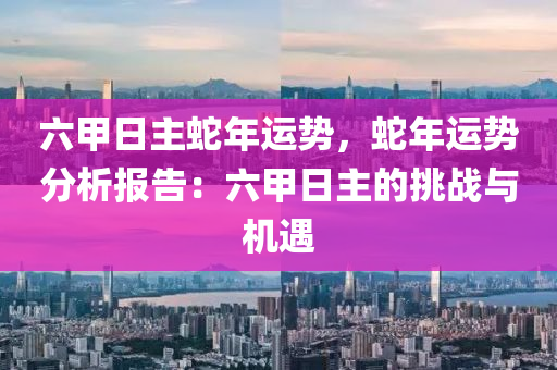 六甲日主蛇年运势，蛇年运势分析报告：六甲日主的挑战与机遇