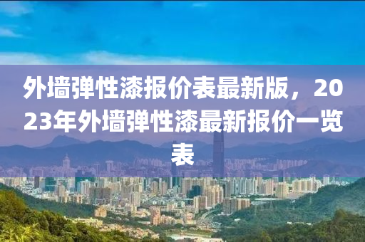 外墙弹性漆报价表最新版，2023年外墙弹性漆最新报价一览表