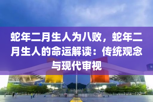 蛇年二月生人为八败，蛇年二月生人的命运解读：传统观念与现代审视