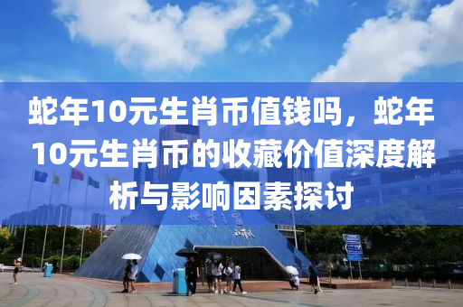 蛇年10元生肖币值钱吗，蛇年10元生肖币的收藏价值深度解析与影响因素探讨