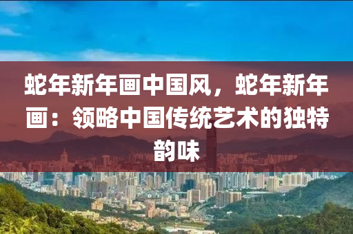 蛇年新年画中国风，蛇年新年画：领略中国传统艺术的独特韵味