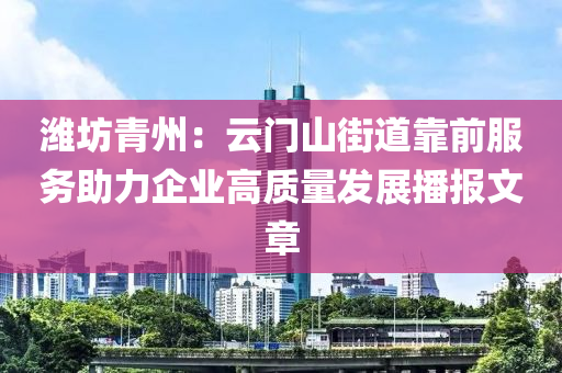 潍坊青州：云门山街道靠前服务助力企业高质量发展播报文章