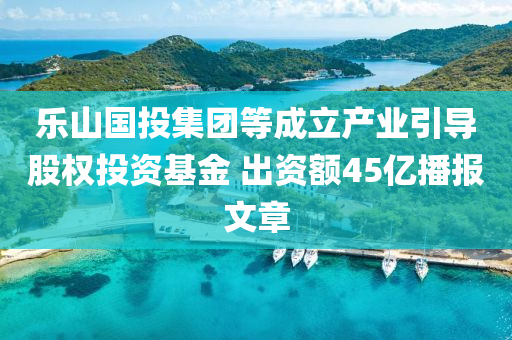 乐山国投集团等成立产业引导股权投资基金 出资额45亿播报文章