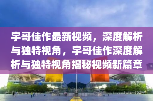 宇哥佳作最新视频，深度解析与独特视角，宇哥佳作深度解析与独特视角揭秘视频新篇章