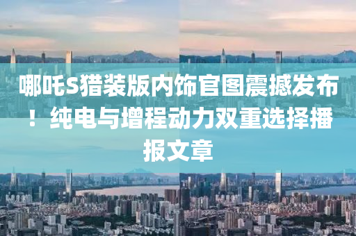 哪吒S猎装版内饰官图震撼发布！纯电与增程动力双重选择播报文章