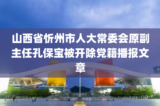 山西省忻州市人大常委会原副主任孔保宝被开除党籍播报文章